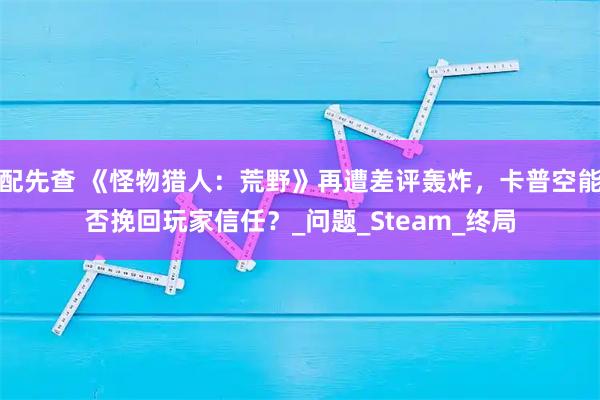 配先查 《怪物猎人:荒野》再遭差评轰炸,卡普空能否挽回玩家信任?_问题_Steam_终局