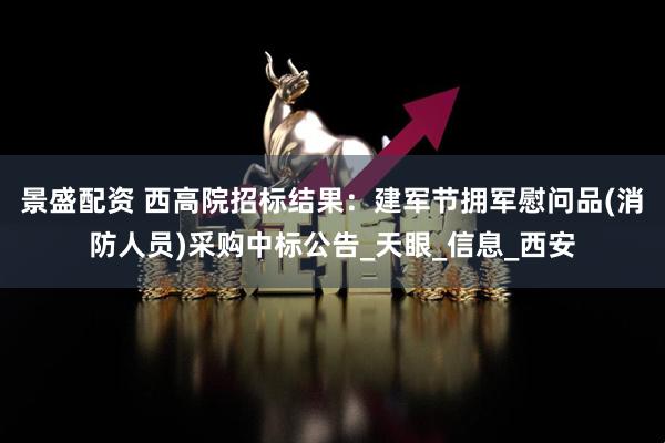 景盛配资 西高院招标结果：建军节拥军慰问品(消防人员)采购中标公告_天眼_信息_西安