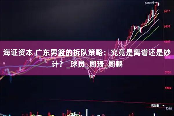 海证资本 广东男篮的拆队策略：究竟是离谱还是妙计？_球员_周琦_周鹏