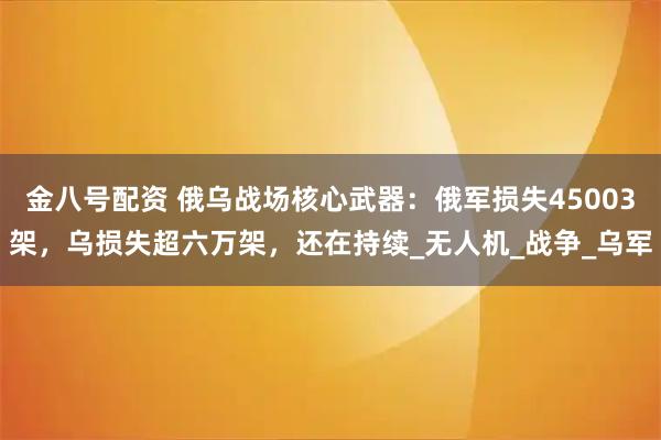金八号配资 俄乌战场核心武器：俄军损失45003架，乌损失超六万架，还在持续_无人机_战争_乌军