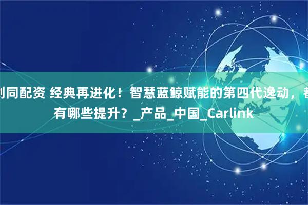 创同配资 经典再进化！智慧蓝鲸赋能的第四代逸动，都有哪些提升？_产品_中国_Carlink