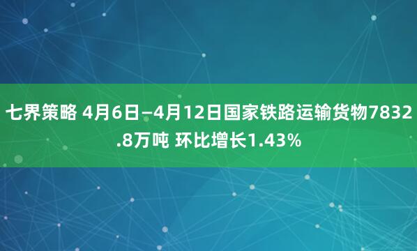 七界策略 4月6日—4月12日国家铁路运输货物7832.8万吨 环比增长1.43%