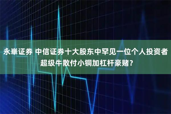 永崋证券 中信证券十大股东中罕见一位个人投资者 超级牛散付小铜加杠杆豪赌？