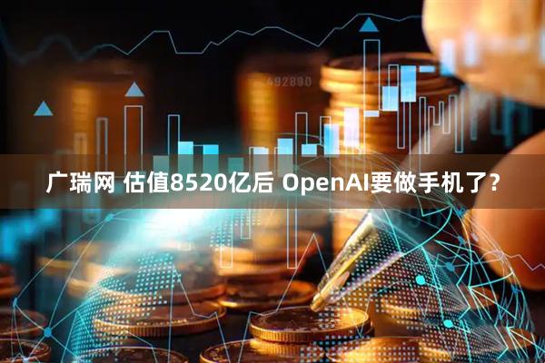 广瑞网 估值8520亿后 OpenAI要做手机了？