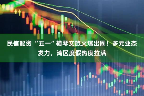 民信配资 “五一”横琴文旅火爆出圈！多元业态发力，湾区度假热度拉满