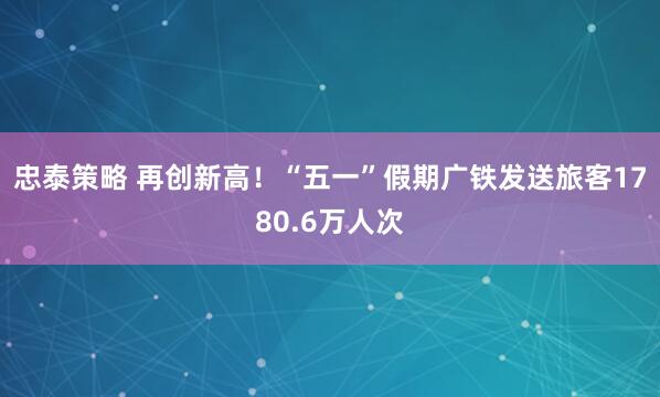 忠泰策略 再创新高！“五一”假期广铁发送旅客1780.6万人次