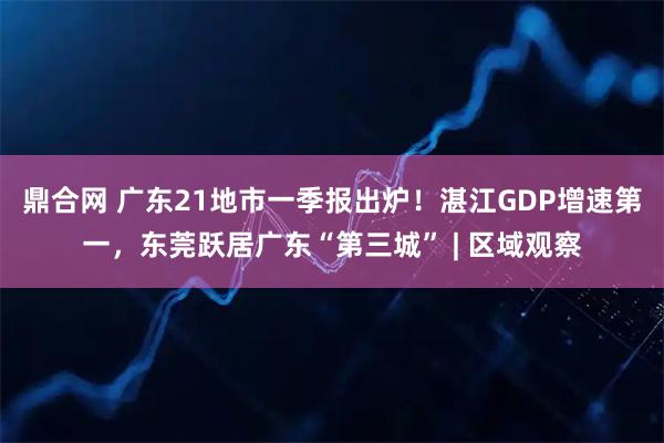 鼎合网 广东21地市一季报出炉！湛江GDP增速第一，东莞跃居广东“第三城” | 区域观察