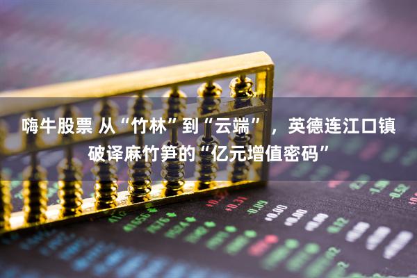 嗨牛股票 从“竹林”到“云端” ，英德连江口镇破译麻竹笋的“亿元增值密码”