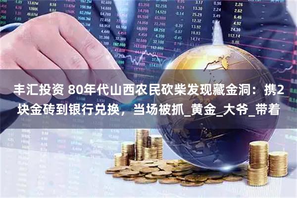 丰汇投资 80年代山西农民砍柴发现藏金洞：携2块金砖到银行兑换，当场被抓_黄金_大爷_带着