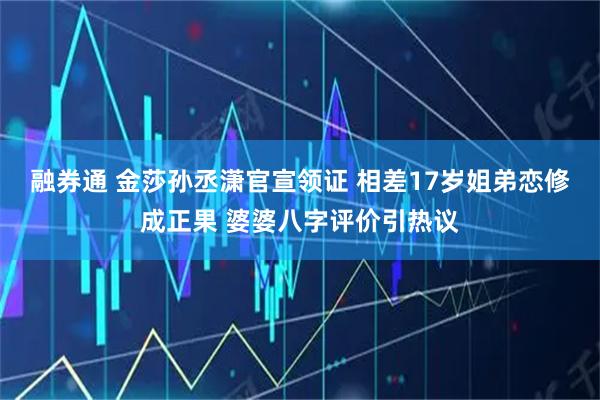 融券通 金莎孙丞潇官宣领证 相差17岁姐弟恋修成正果 婆婆八字评价引热议