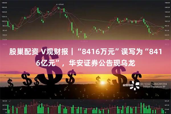 股巢配资 V观财报|“8416万元”误写为“8416亿元”,华安证券公告现乌龙