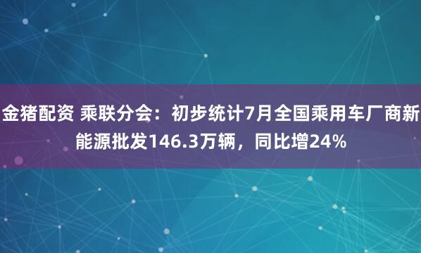 金猪配资 乘联分会：初步统计7月全国乘用车厂商新能源批发146.3万辆，同比增24%