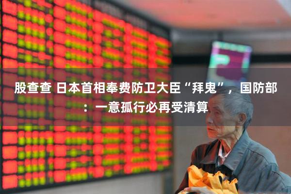股查查 日本首相奉费防卫大臣“拜鬼”，国防部：一意孤行必再受清算
