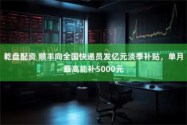 乾盘配资 顺丰向全国快递员发亿元淡季补贴,单月最高能补5000元