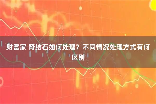 财富家 肾结石如何处理?不同情况处理方式有何区别