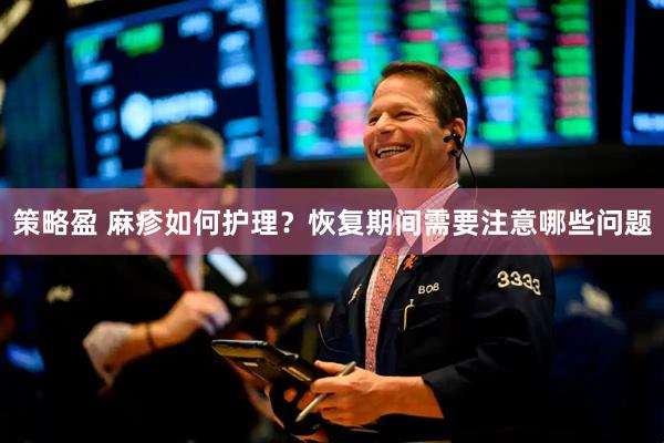 策略盈 麻疹如何护理？恢复期间需要注意哪些问题